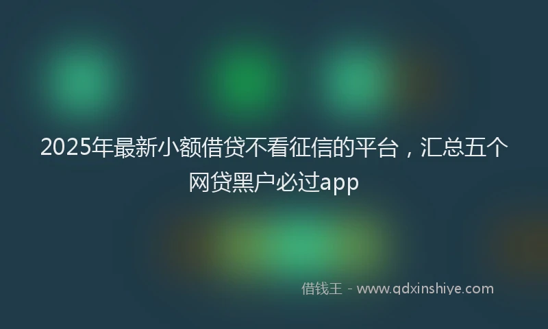 2025年最新小额借贷不看征信的平台，汇总五个网贷黑户必过app