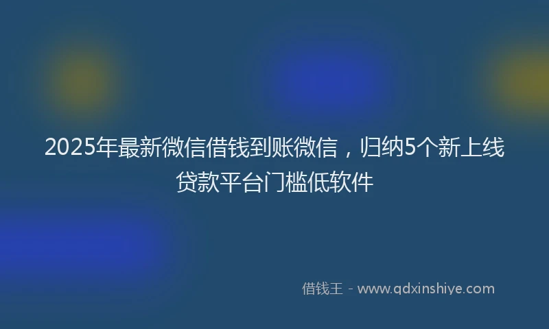 2025年最新微信借钱到账微信，归纳5个新上线贷款平台门槛低软件