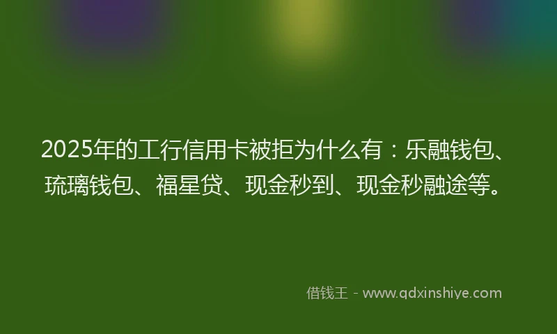 2025年的工行信用卡被拒为什么有：乐融钱包、琉璃钱包、福星贷、现金秒到、现金秒融途等。