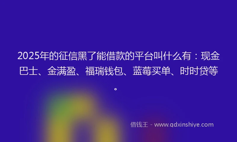 2025年的征信黑了能借款的平台叫什么有：现金巴士、金满盈、福瑞钱包、蓝莓买单、时时贷等。