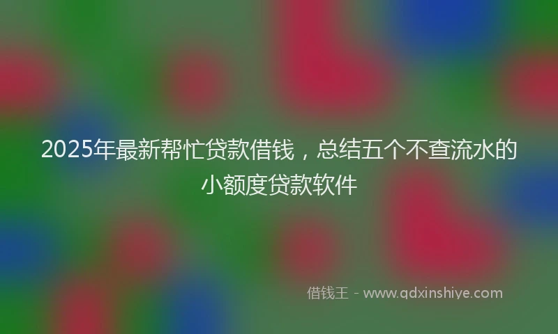 2025年最新帮忙贷款借钱，总结五个不查流水的小额度贷款软件