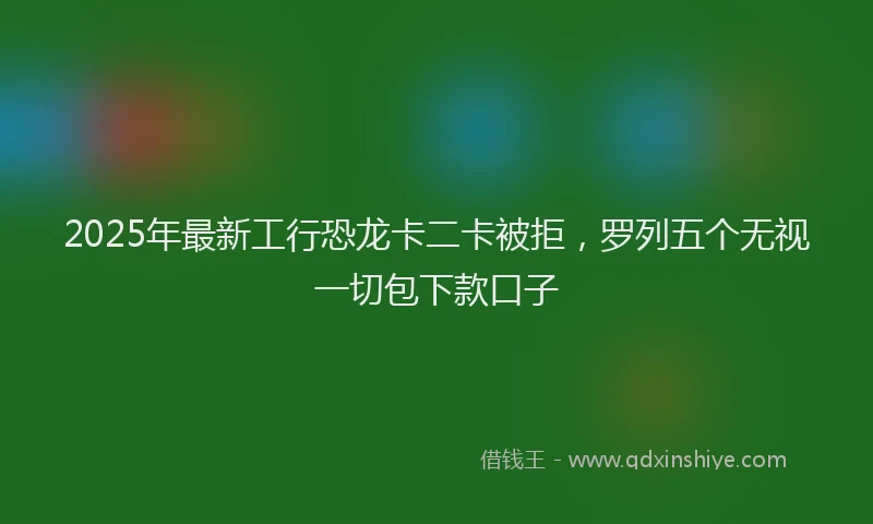 2025年最新工行恐龙卡二卡被拒，罗列五个无视一切包下款口子