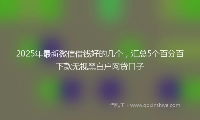 2025年最新微信借钱好的几个，汇总5个百分百下款无视黑白户网贷口子