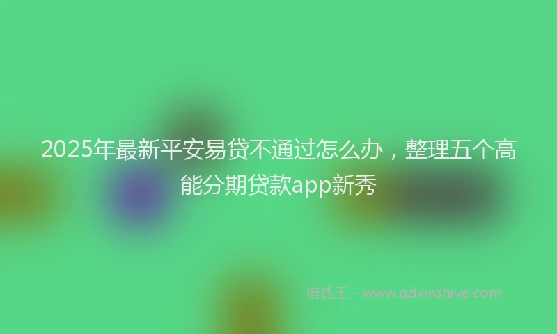 2025年最新平安易贷不通过怎么办，整理五个高能分期贷款app新秀