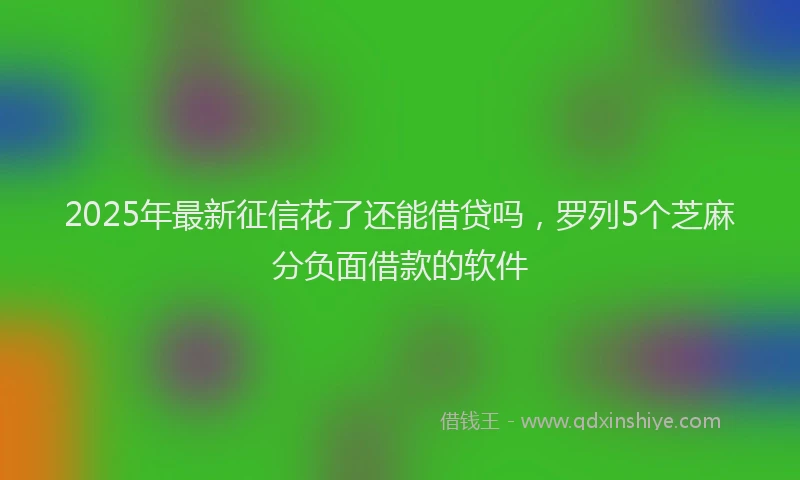 2025年最新征信花了还能借贷吗，罗列5个芝麻分负面借款的软件