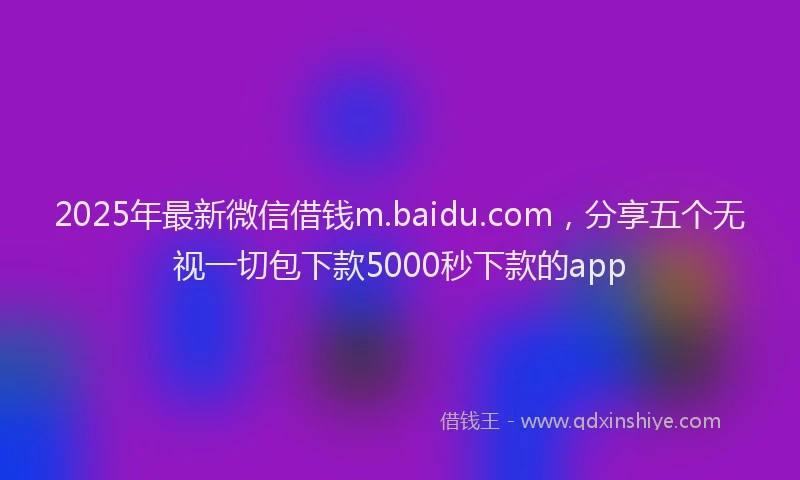 2025年最新微信借钱m.baidu.com，分享五个无视一切包下款5000秒下款的app