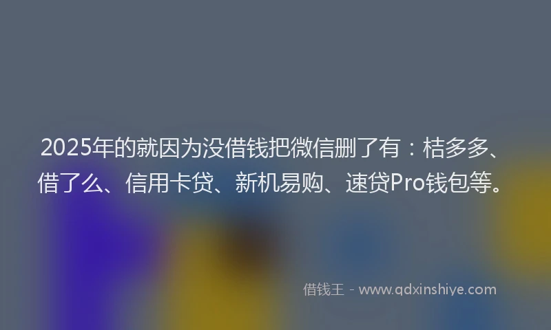 2025年的就因为没借钱把微信删了有：桔多多、借了么、信用卡贷、新机易购、速贷Pro钱包等。