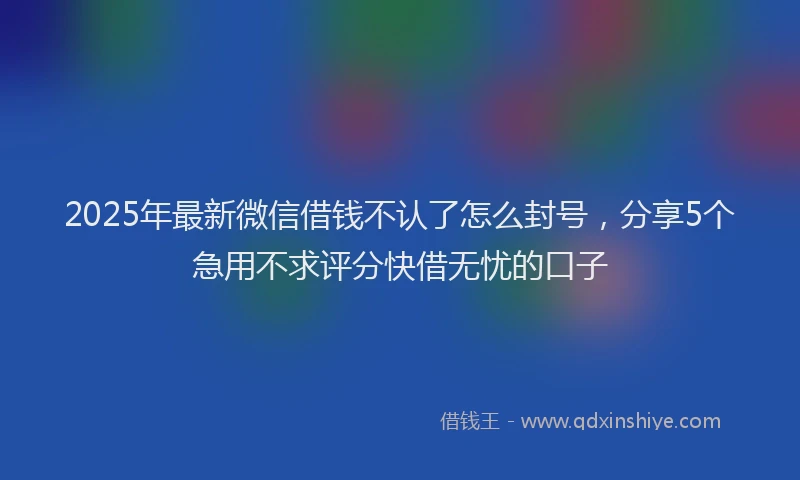 2025年最新微信借钱不认了怎么封号，分享5个急用不求评分快借无忧的口子