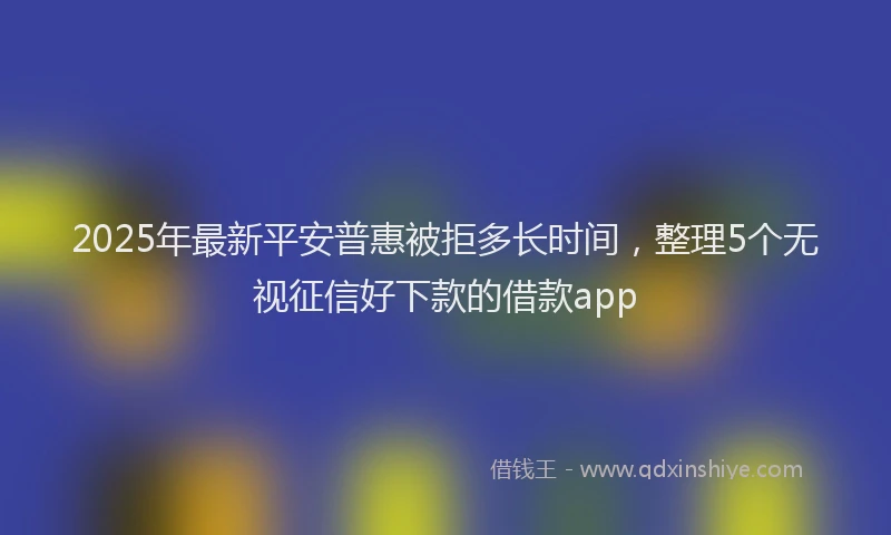 2025年最新平安普惠被拒多长时间，整理5个无视征信好下款的借款app