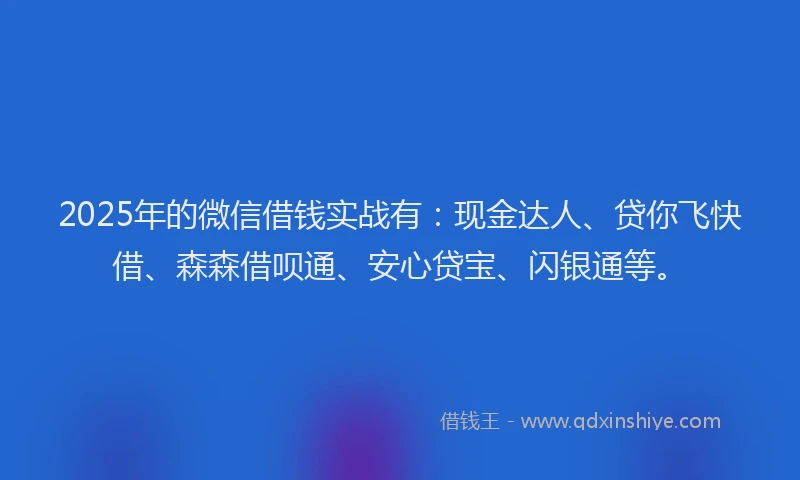 2025年的微信借钱实战有：现金达人、贷你飞快借、森森借呗通、安心贷宝、闪银通等。