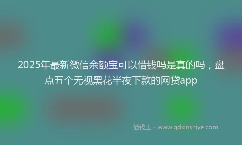 2025年最新微信余额宝可以借钱吗是真的吗，盘点五个无视黑花半夜下款的网贷app