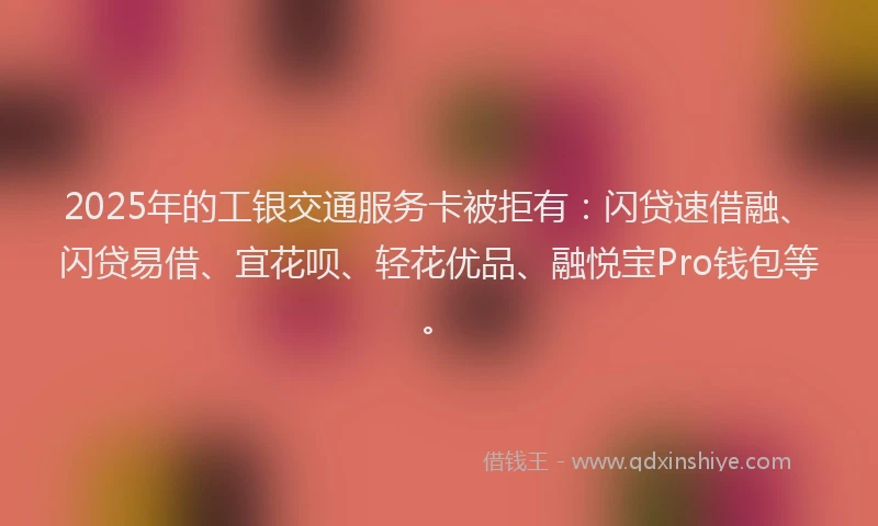 2025年的工银交通服务卡被拒有:闪贷速借融、闪贷易借、宜花呗、轻花优品、融悦宝Pro钱包等。