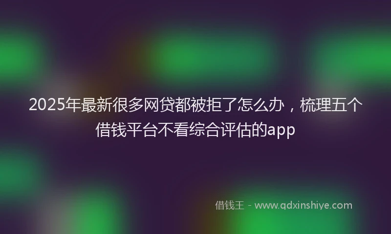 2025年最新很多网贷都被拒了怎么办，梳理五个借钱平台不看综合评估的app