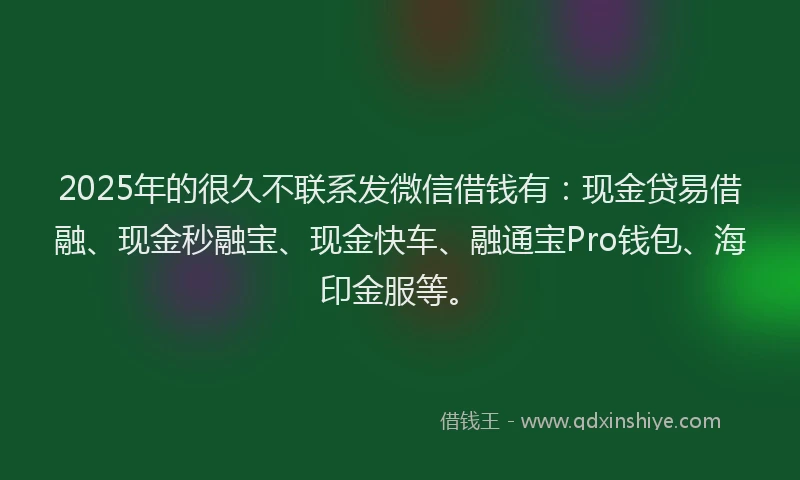 2025年的很久不联系发微信借钱有：现金贷易借融、现金秒融宝、现金快车、融通宝Pro钱包、海印金服等。