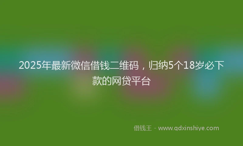 2025年最新微信借钱二维码，归纳5个18岁必下款的网贷平台