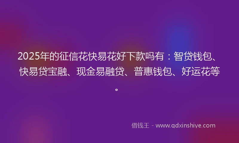 2025年的征信花快易花好下款吗有：智贷钱包、快易贷宝融、现金易融贷、普惠钱包、好运花等。