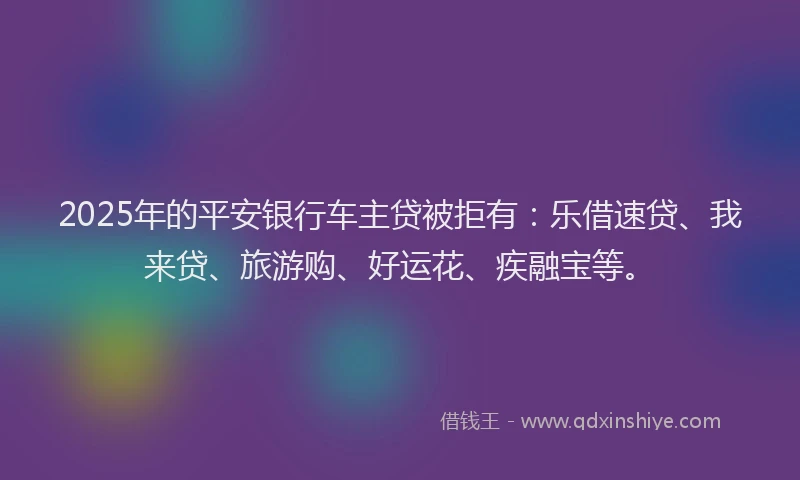2025年的平安银行车主贷被拒有：乐借速贷、我来贷、旅游购、好运花、疾融宝等。
