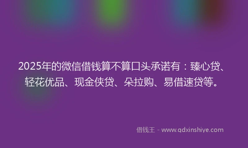 2025年的微信借钱算不算口头承诺有：臻心贷、轻花优品、现金侠贷、朵拉购、易借速贷等。