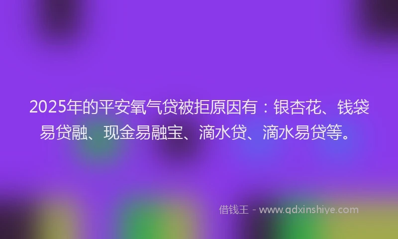 2025年的平安氧气贷被拒原因有：银杏花、钱袋易贷融、现金易融宝、滴水贷、滴水易贷等。