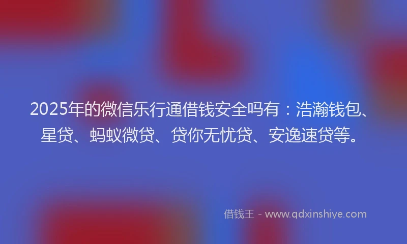 2025年的微信乐行通借钱安全吗有：浩瀚钱包、星贷、蚂蚁微贷、贷你无忧贷、安逸速贷等。
