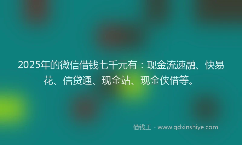 2025年的微信借钱七千元有：现金流速融、快易花、信贷通、现金站、现金侠借等。