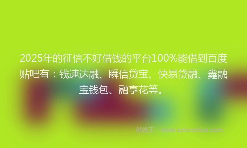 2025年的征信不好借钱的平台100%能借到百度贴吧有:钱速达融、瞬信贷宝、快易贷融、鑫融宝钱包、融享花等。