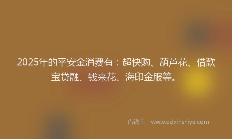 2025年的平安金消费有：超快购、葫芦花、借款宝贷融、钱来花、海印金服等。