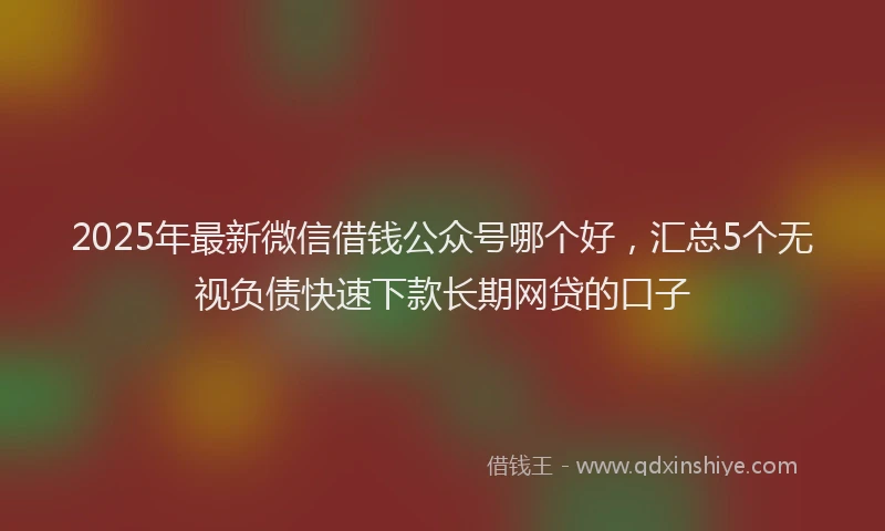 2025年最新微信借钱公众号哪个好，汇总5个无视负债快速下款长期网贷的口子
