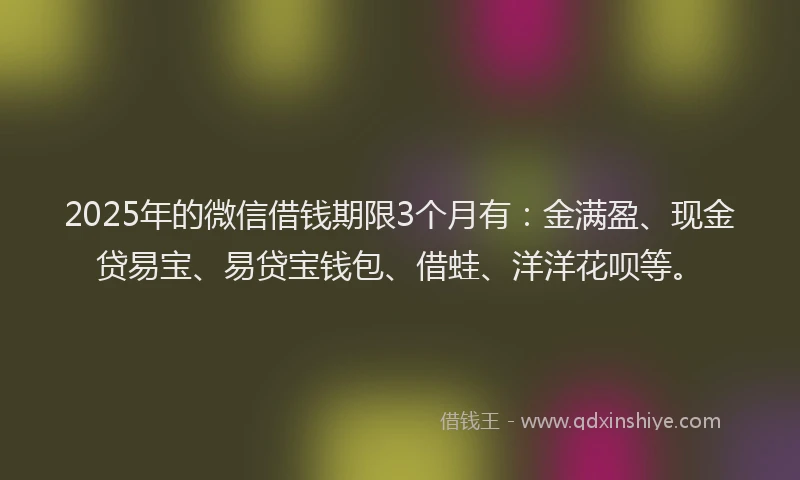 2025年的微信借钱期限3个月有：金满盈、现金贷易宝、易贷宝钱包、借蛙、洋洋花呗等。