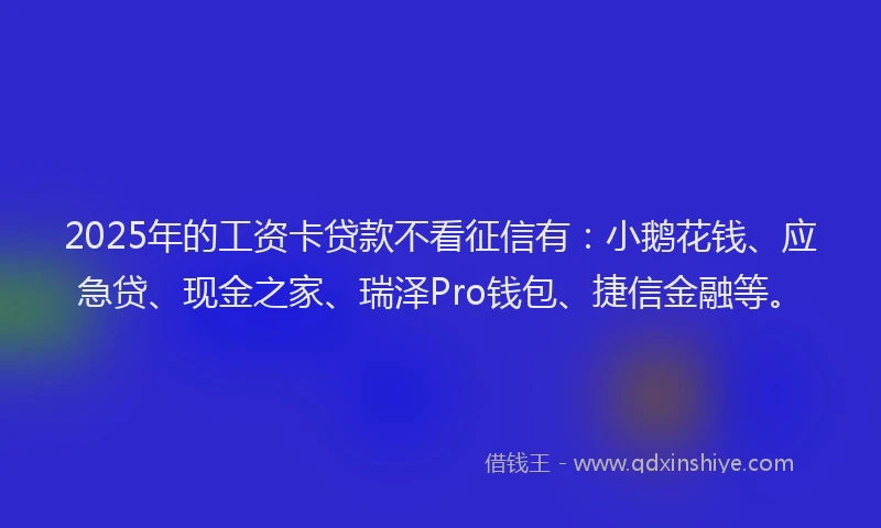2025年的工资卡贷款不看征信有：小鹅花钱、应急贷、现金之家、瑞泽Pro钱包、捷信金融等。