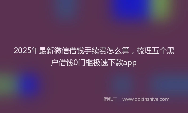 2025年最新微信借钱手续费怎么算，梳理五个黑户借钱0门槛极速下款app