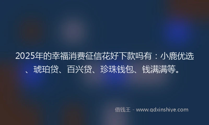 2025年的幸福消费征信花好下款吗有：小鹿优选、琥珀贷、百兴贷、珍珠钱包、钱满满等。