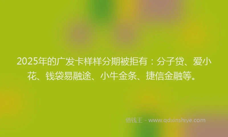 2025年的广发卡样样分期被拒有：分子贷、爱小花、钱袋易融途、小牛金条、捷信金融等。