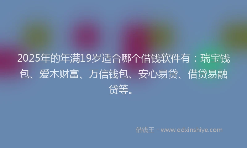 2025年的年满19岁适合哪个借钱软件有：瑞宝钱包、爱木财富、万信钱包、安心易贷、借贷易融贷等。