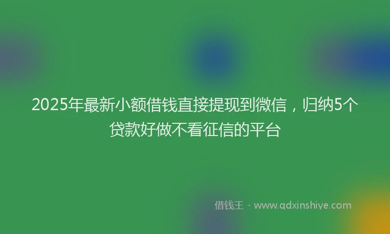 2025年最新小额借钱直接提现到微信，归纳5个贷款好做不看征信的平台