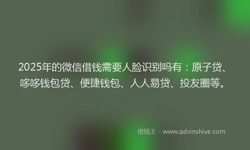 2025年的微信借钱需要人脸识别吗有：原子贷、哆哆钱包贷、便捷钱包、人人易贷、投友圈等。