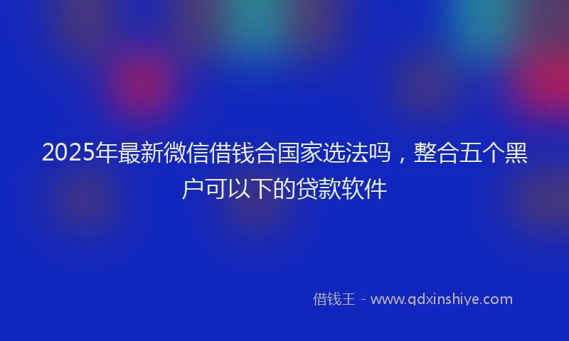 2025年最新微信借钱合国家选法吗，整合五个黑户可以下的贷款软件