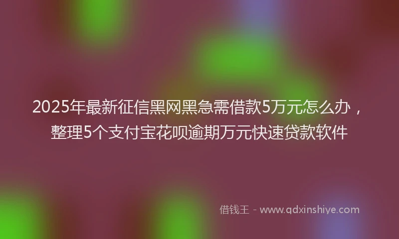 2025年最新征信黑网黑急需借款5万元怎么办，整理5个支付宝花呗逾期万元快速贷款软件
