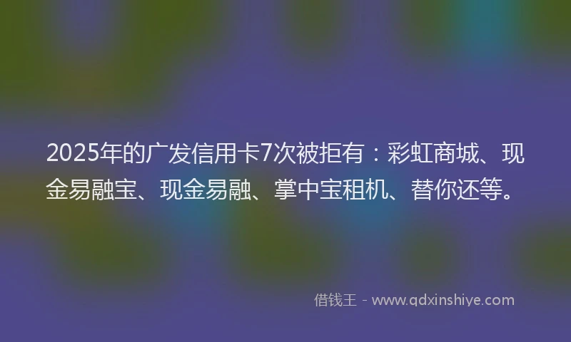 2025年的广发信用卡7次被拒有：彩虹商城、现金易融宝、现金易融、掌中宝租机、替你还等。