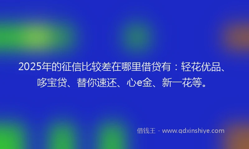 2025年的征信比较差在哪里借贷有：轻花优品、哆宝贷、替你速还、心e金、新一花等。