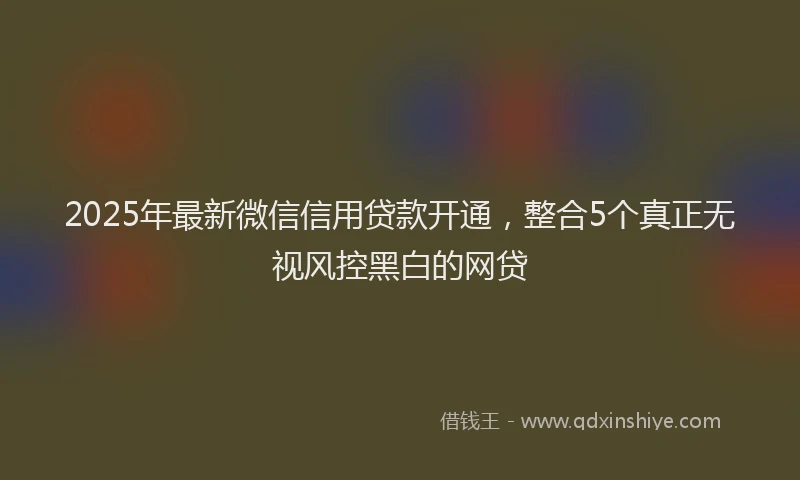 2025年最新微信信用贷款开通，整合5个真正无视风控黑白的网贷