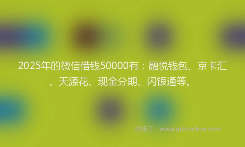 2025年的微信借钱50000有：融悦钱包、京卡汇、天源花、现金分期、闪银通等。