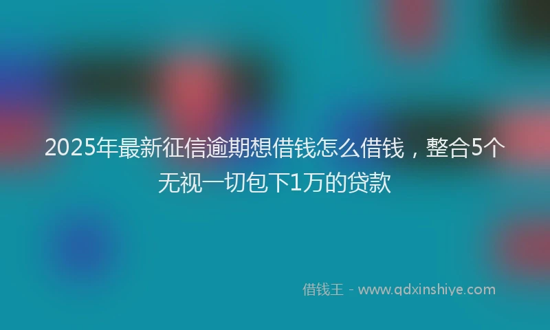 2025年最新征信逾期想借钱怎么借钱，整合5个无视一切包下1万的贷款