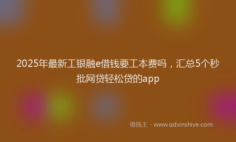 2025年最新工银融e借钱要工本费吗，汇总5个秒批网贷轻松贷的app