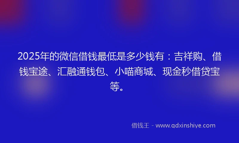 2025年的微信借钱最低是多少钱有：吉祥购、借钱宝途、汇融通钱包、小喵商城、现金秒借贷宝等。