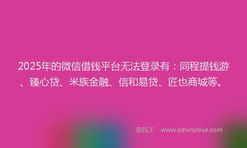 2025年的微信借钱平台无法登录有：同程提钱游、臻心贷、米族金融、信和易贷、匠也商城等。