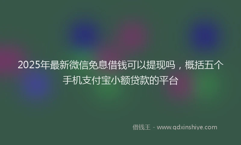 2025年最新微信免息借钱可以提现吗，概括五个手机支付宝小额贷款的平台