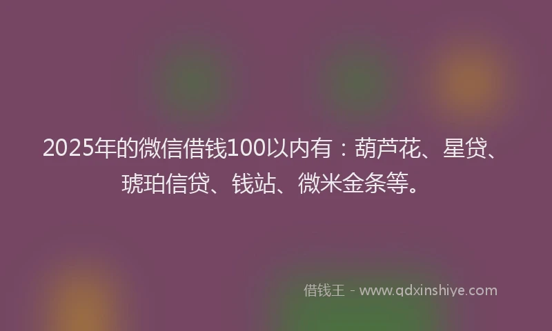 2025年的微信借钱100以内有：葫芦花、星贷、琥珀信贷、钱站、微米金条等。