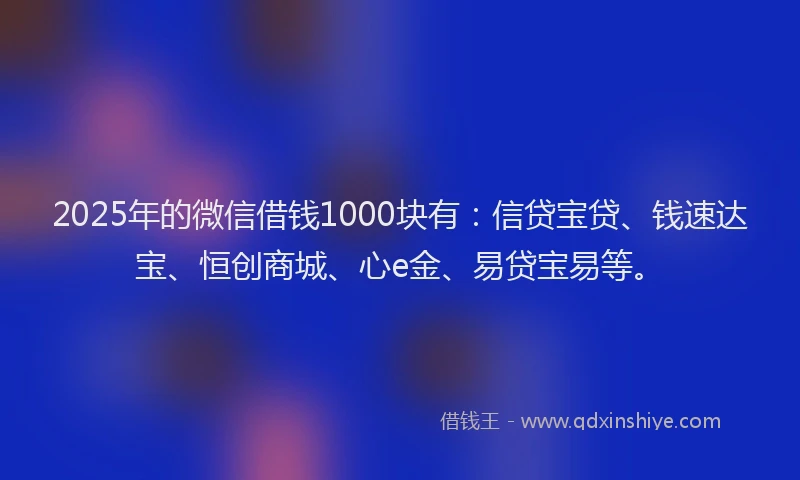 2025年的微信借钱1000块有：信贷宝贷、钱速达宝、恒创商城、心e金、易贷宝易等。