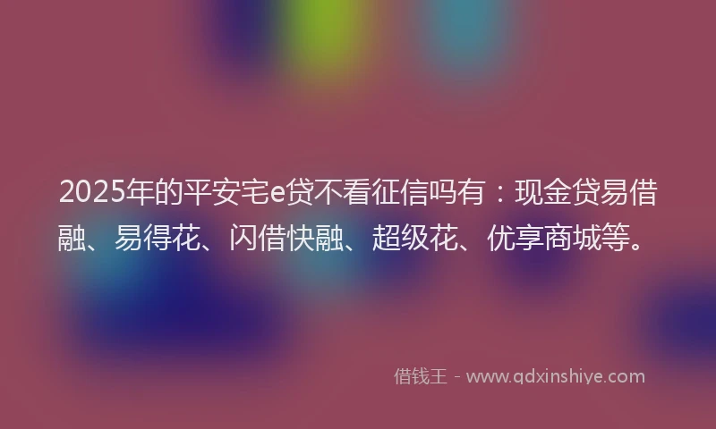 2025年的平安宅e贷不看征信吗有：现金贷易借融、易得花、闪借快融、超级花、优享商城等。